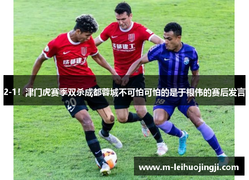 2-1！津门虎赛季双杀成都蓉城不可怕可怕的是于根伟的赛后发言